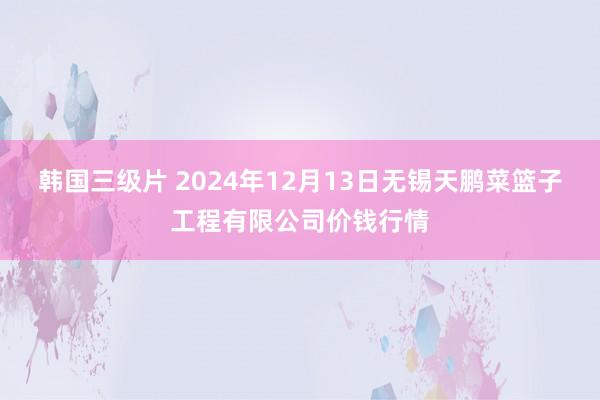 韩国三级片 2024年12月13日无锡天鹏菜篮子工程有限公司价钱行情