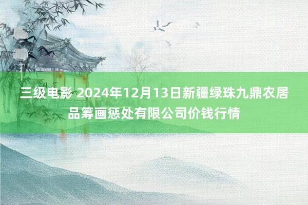 三级电影 2024年12月13日新疆绿珠九鼎农居品筹画惩处有限公司价钱行情