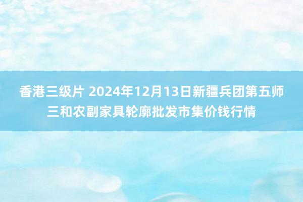香港三级片 2024年12月13日新疆兵团第五师三和农副家具轮廓批发市集价钱行情