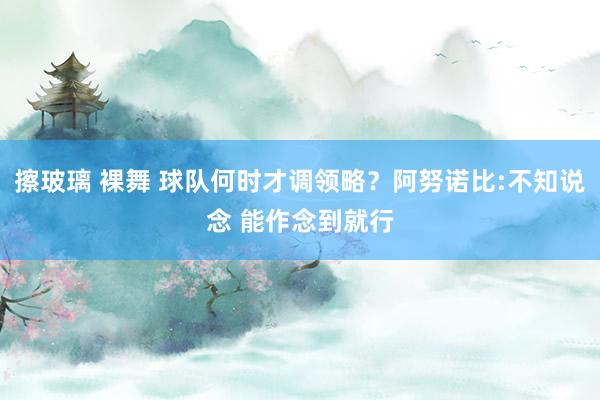 擦玻璃 裸舞 球队何时才调领略？阿努诺比:不知说念 能作念到就行