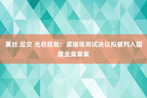黑丝 足交 光启技能：紧缩场测试决议拟被列入国度圭臬草案