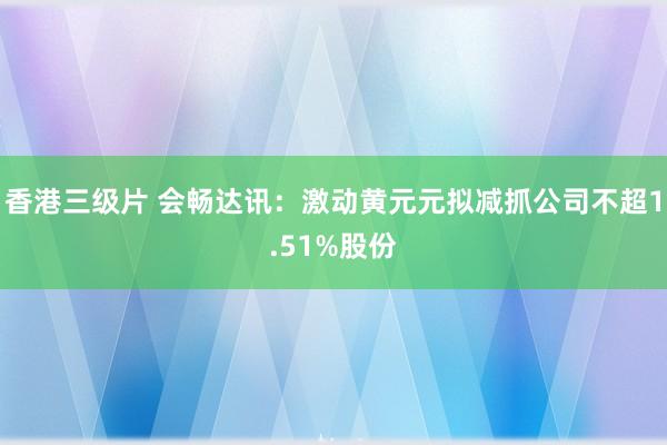 香港三级片 会畅达讯：激动黄元元拟减抓公司不超1.51%股份