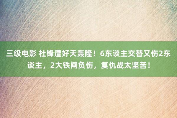 三级电影 杜锋遭好天轰隆！6东谈主交替又伤2东谈主，2大铁闸负伤，复仇战太坚苦！