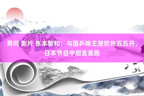男同 影片 张本智和：与国乒除王楚钦外五五开，日本节目中坦言差距