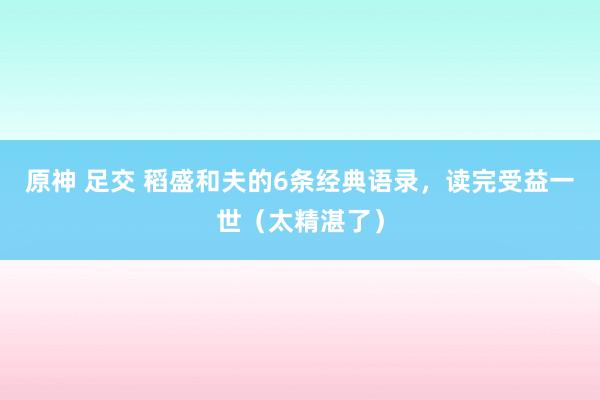 原神 足交 稻盛和夫的6条经典语录，读完受益一世（太精湛了）