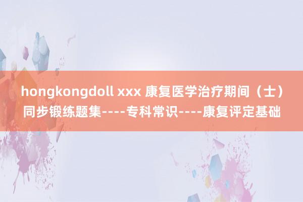 hongkongdoll xxx 康复医学治疗期间（士）同步锻练题集----专科常识----康复评定基础