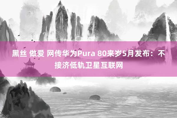 黑丝 做爱 网传华为Pura 80来岁5月发布：不接济低轨卫星互联网