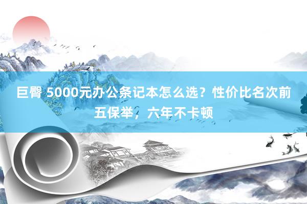 巨臀 5000元办公条记本怎么选？性价比名次前五保举，六年不卡顿