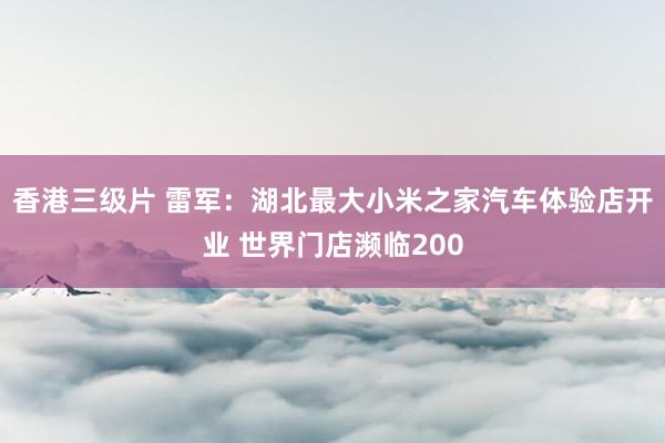 香港三级片 雷军：湖北最大小米之家汽车体验店开业 世界门店濒临200
