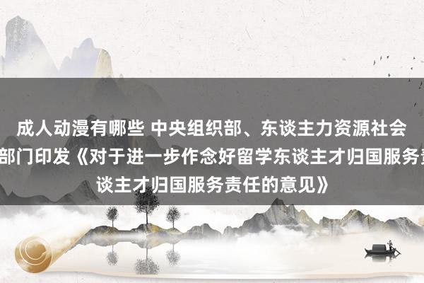 成人动漫有哪些 中央组织部、东谈主力资源社会保障部等10部门印发《对于进一步作念好留学东谈主才归国服务责任的意见》