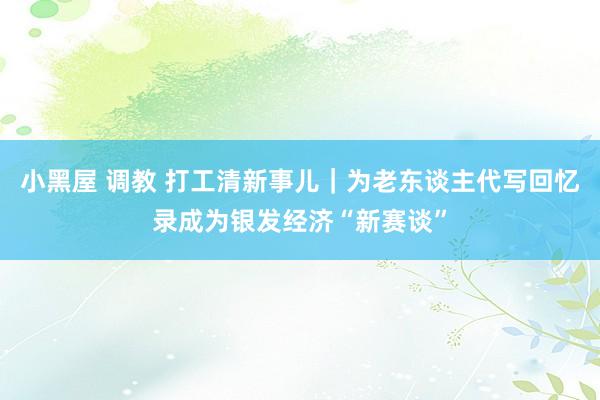 小黑屋 调教 打工清新事儿｜为老东谈主代写回忆录成为银发经济“新赛谈”