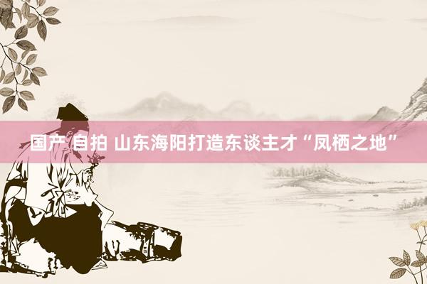国产 自拍 山东海阳打造东谈主才“凤栖之地”
