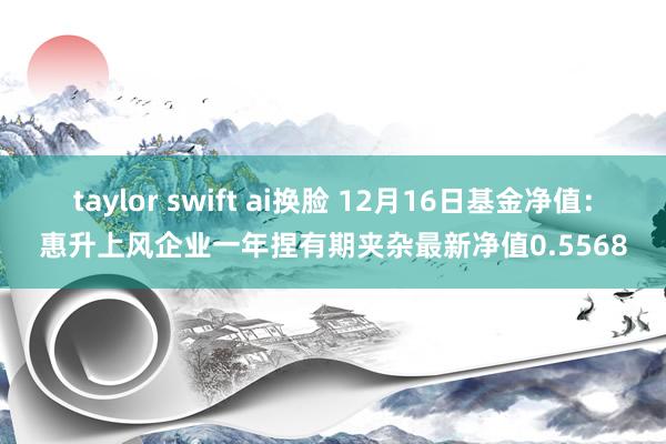 taylor swift ai换脸 12月16日基金净值：惠升上风企业一年捏有期夹杂最新净值0.5568