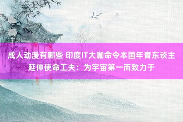 成人动漫有哪些 印度IT大咖命令本国年青东谈主延伸使命工夫：为宇宙第一而致力于