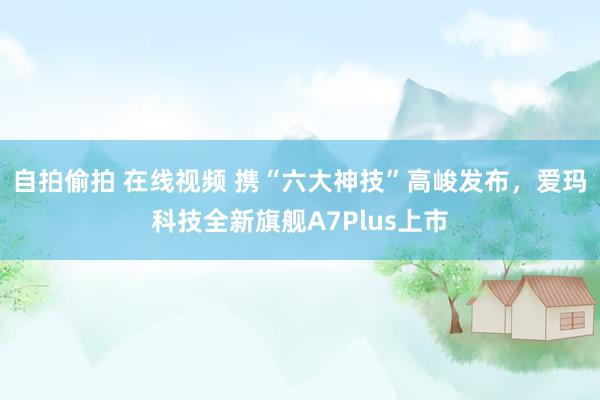 自拍偷拍 在线视频 携“六大神技”高峻发布，爱玛科技全新旗舰A7Plus上市
