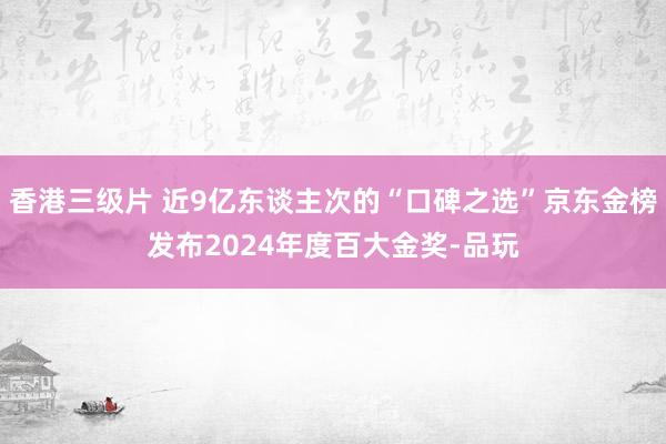 香港三级片 近9亿东谈主次的“口碑之选”京东金榜发布2024年度百大金奖-品玩