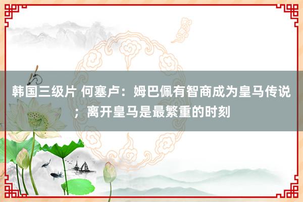 韩国三级片 何塞卢：姆巴佩有智商成为皇马传说；离开皇马是最繁重的时刻