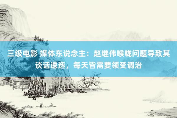 三级电影 媒体东说念主：赵继伟喉咙问题导致其谈话逶迤，每天皆需要领受调治