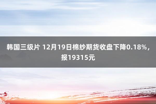 韩国三级片 12月19日棉纱期货收盘下降0.18%，报19315元
