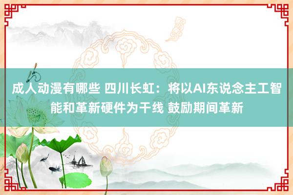 成人动漫有哪些 四川长虹：将以AI东说念主工智能和革新硬件为干线 鼓励期间革新
