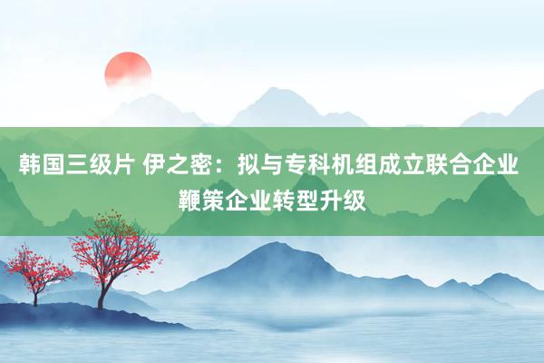 韩国三级片 伊之密：拟与专科机组成立联合企业 鞭策企业转型升级