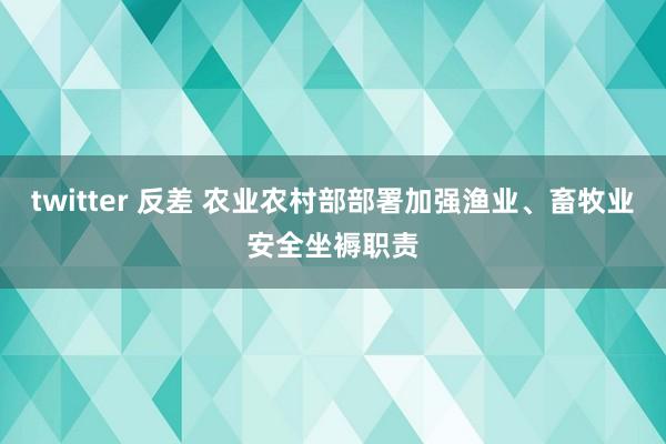 twitter 反差 农业农村部部署加强渔业、畜牧业安全坐褥职责
