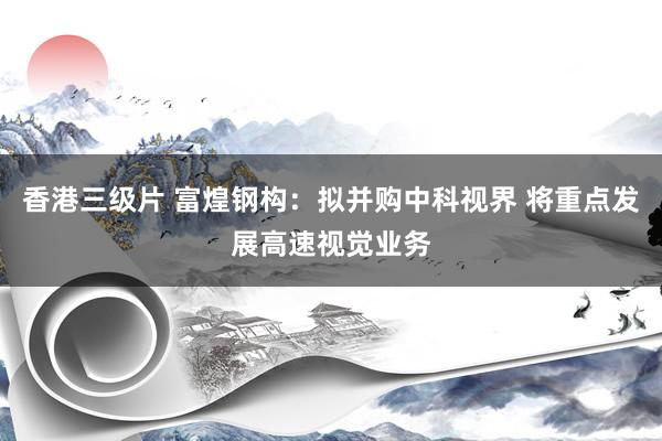香港三级片 富煌钢构：拟并购中科视界 将重点发展高速视觉业务
