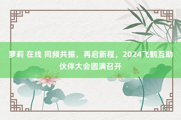 萝莉 在线 同频共振，再启新程，2024飞鹤互助伙伴大会圆满召开