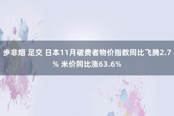 步非烟 足交 日本11月破费者物价指数同比飞腾2.7% 米价同比涨63.6%