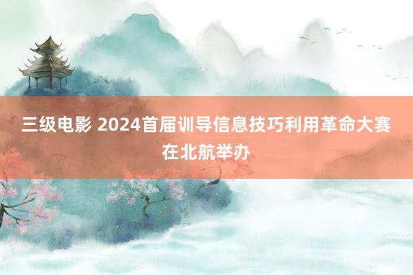 三级电影 2024首届训导信息技巧利用革命大赛在北航举办
