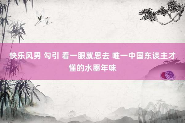 快乐风男 勾引 看一眼就思去 唯一中国东谈主才懂的水墨年味