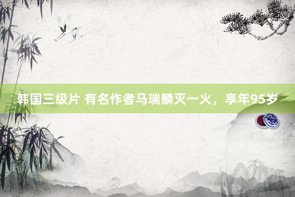 韩国三级片 有名作者马瑞麟灭一火，享年95岁