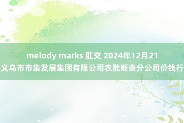 melody marks 肛交 2024年12月21日义乌市市集发展集团有限公司农批贬责分公司价钱行情