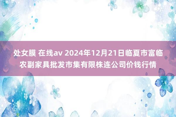 处女膜 在线av 2024年12月21日临夏市富临农副家具批发市集有限株连公司价钱行情