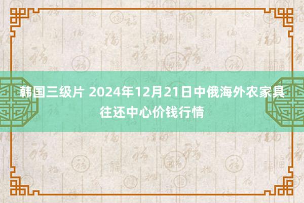 韩国三级片 2024年12月21日中俄海外农家具往还中心价钱行情