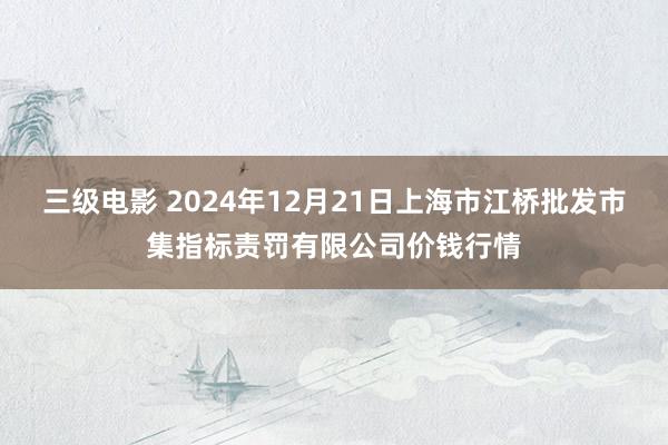 三级电影 2024年12月21日上海市江桥批发市集指标责罚有限公司价钱行情