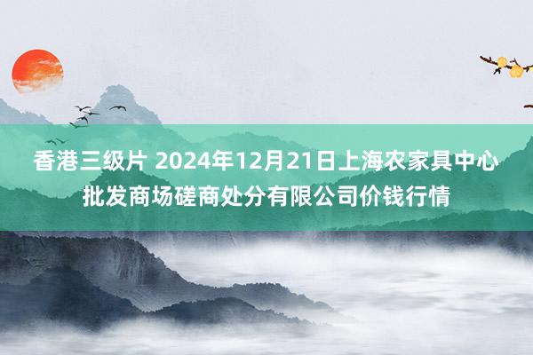 香港三级片 2024年12月21日上海农家具中心批发商场磋商处分有限公司价钱行情