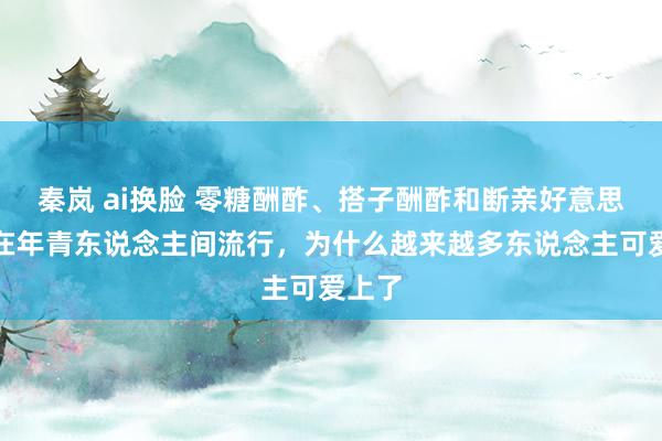 秦岚 ai换脸 零糖酬酢、搭子酬酢和断亲好意思瞻念在年青东说念主间流行，为什么越来越多东说念主可爱上了