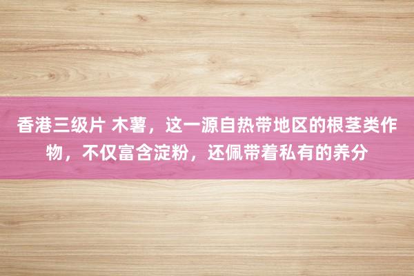 香港三级片 木薯，这一源自热带地区的根茎类作物，不仅富含淀粉，还佩带着私有的养分