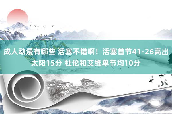 成人动漫有哪些 活塞不错啊！活塞首节41-26高出太阳15分 杜伦和艾维单节均10分