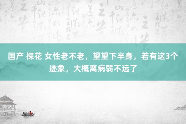 国产 探花 女性老不老，望望下半身，若有这3个迹象，大概离病弱不远了