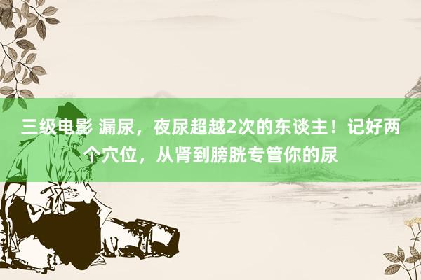 三级电影 漏尿，夜尿超越2次的东谈主！记好两个穴位，从肾到膀胱专管你的尿