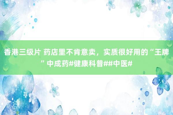 香港三级片 药店里不肯意卖，实质很好用的“王牌”中成药#健康科普##中医#