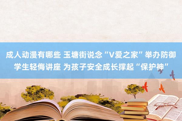 成人动漫有哪些 玉塘街说念“V爱之家”举办防御学生轻侮讲座 为孩子安全成长撑起“保护神”