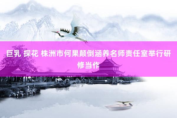 巨乳 探花 株洲市何果颠倒涵养名师责任室举行研修当作