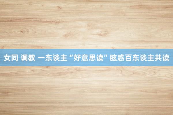 女同 调教 一东谈主“好意思读”眩惑百东谈主共读