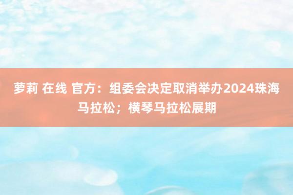 萝莉 在线 官方：组委会决定取消举办2024珠海马拉松；横琴马拉松展期
