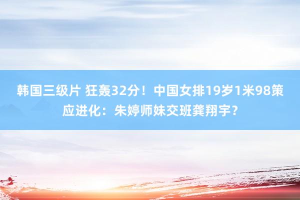 韩国三级片 狂轰32分！中国女排19岁1米98策应进化：朱婷师妹交班龚翔宇？