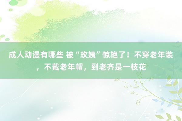 成人动漫有哪些 被“玫姨”惊艳了！不穿老年装，不戴老年帽，到老齐是一枝花