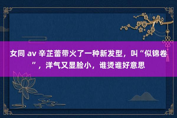 女同 av 辛芷蕾带火了一种新发型，叫“似锦卷”，洋气又显脸小，谁烫谁好意思